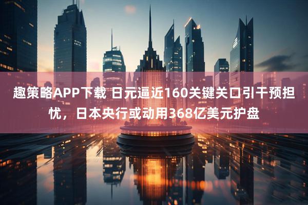 趣策略APP下载 日元逼近160关键关口引干预担忧，日本央行或动用368亿美元护盘