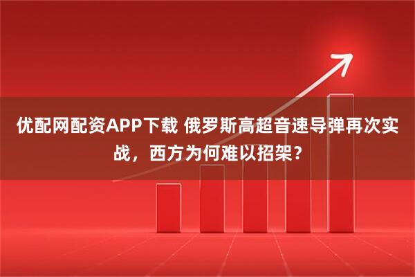 优配网配资APP下载 俄罗斯高超音速导弹再次实战，西方为何难以招架？