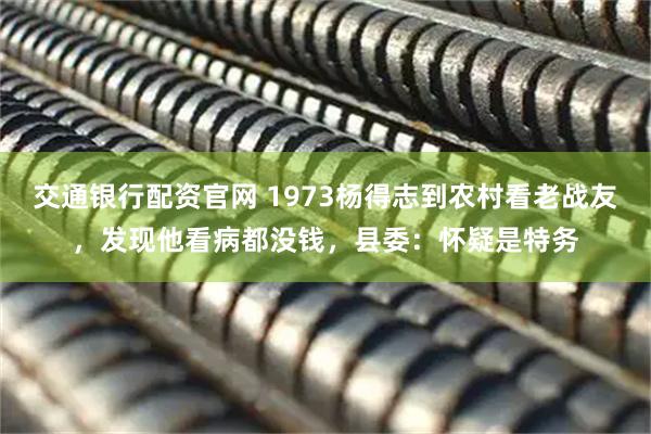 交通银行配资官网 1973杨得志到农村看老战友，发现他看病都没钱，县委：怀疑是特务