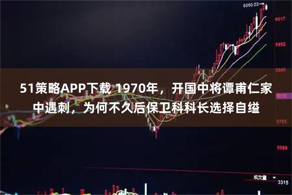 51策略APP下载 1970年，开国中将谭甫仁家中遇刺，为何不久后保卫科科长选择自缢